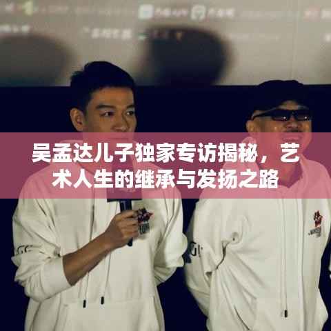 吴孟达儿子独家专访揭秘,艺术人生的继承与发扬之路