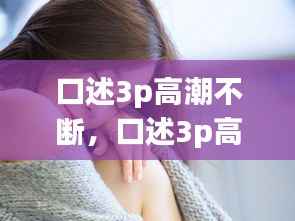口述3p高潮不断,口述3p高潮不断抽插