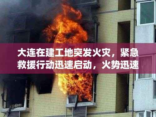 大连在建工地突发火灾，紧急救援行动迅速启动，火势迅速得到控制